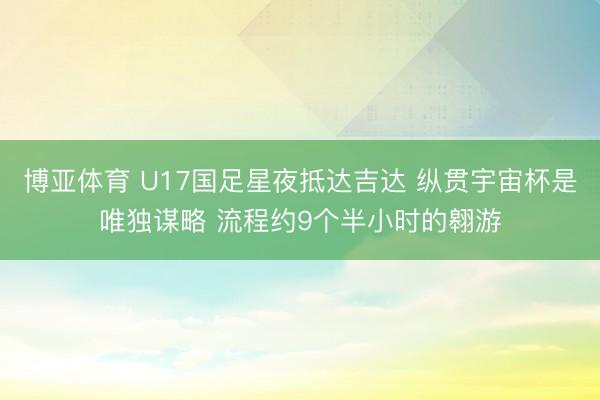 博亚体育 U17国足星夜抵达吉达 纵贯宇宙杯是唯独谋略 流程约9个半小时的翱游