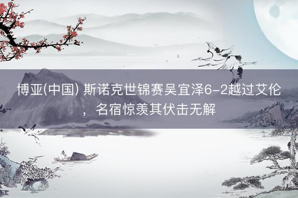 博亚(中国) 斯诺克世锦赛吴宜泽6-2越过艾伦，名宿惊羡其伏击无解