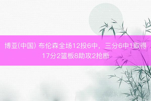 博亚(中国) 布伦森全场12投6中，三分6中1取得17分2篮板8助攻2抢断