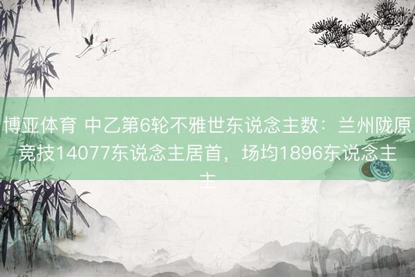 博亚体育 中乙第6轮不雅世东说念主数：兰州陇原竞技14077东说念主居首，场均1896东说念主