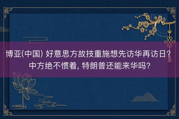 博亚(中国) 好意思方故技重施想先访华再访日? 中方绝不惯着， 特朗普还能来华吗?
