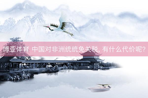 博亚体育 中国对非洲统统免关税， 有什么代价呢?