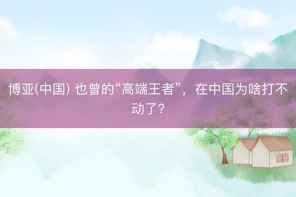 博亚(中国) 也曾的“高端王者”，在中国为啥打不动了？