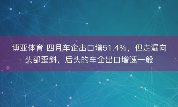博亚体育 四月车企出口增51.4%，但走漏向头部歪斜，后头的车企出口增速一般