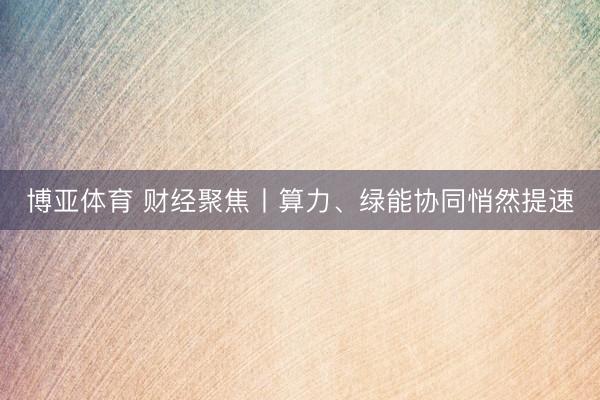 博亚体育 财经聚焦丨算力、绿能协同悄然提速