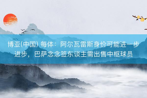 博亚(中国) 每体：阿尔瓦雷斯身价可能进一步进步，巴萨念念签东谈主需出售中枢球员