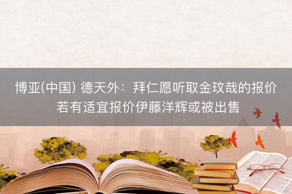 博亚(中国) 德天外：拜仁愿听取金玟哉的报价 若有适宜报价伊藤洋辉或被出售