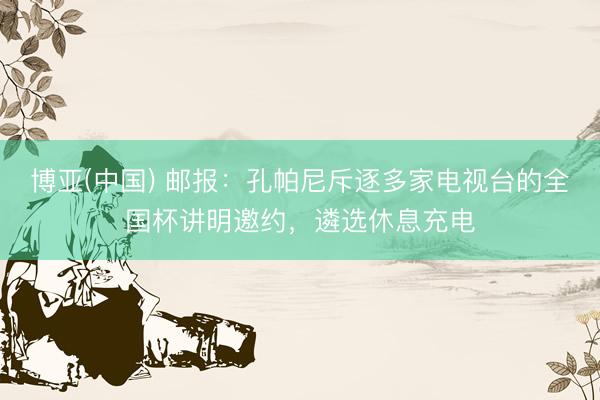 博亚(中国) 邮报:孔帕尼斥逐多家电视台的全国杯讲明邀约,遴选休息充电