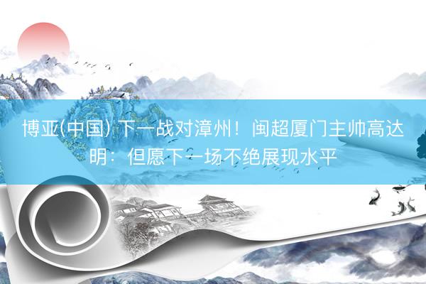 博亚(中国) 下一战对漳州！闽超厦门主帅高达明：但愿下一场不绝展现水平