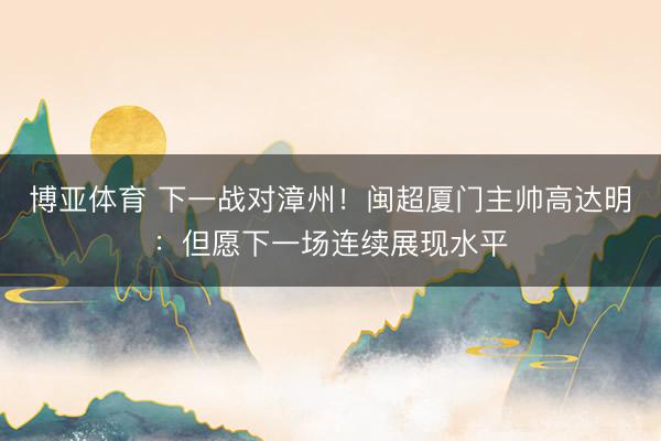 博亚体育 下一战对漳州！闽超厦门主帅高达明：但愿下一场连续展现水平