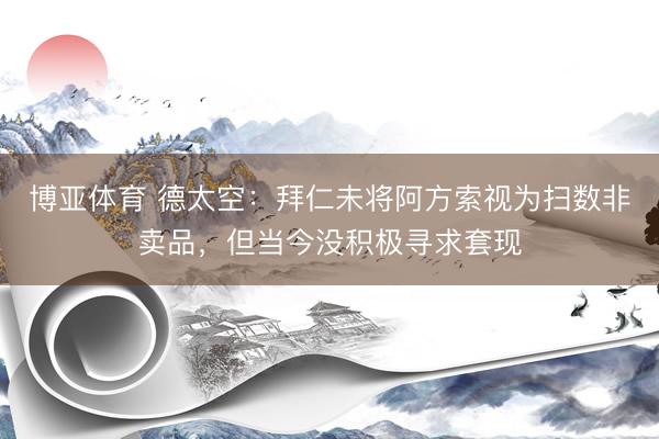 博亚体育 德太空：拜仁未将阿方索视为扫数非卖品，但当今没积极寻求套现