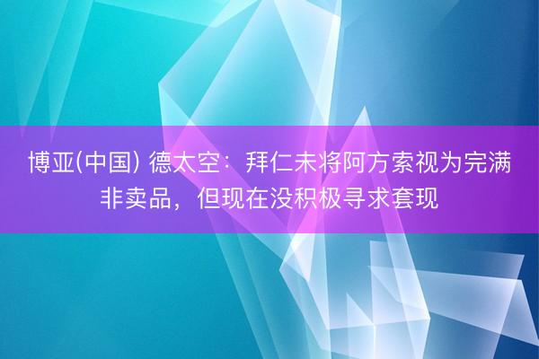 博亚(中国) 德太空：拜仁未将阿方索视为完满非卖品，但现在没积极寻求套现