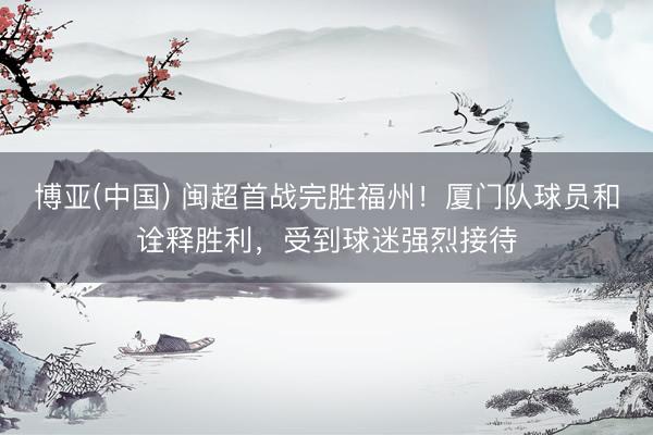 博亚(中国) 闽超首战完胜福州！厦门队球员和诠释胜利，受到球迷强烈接待