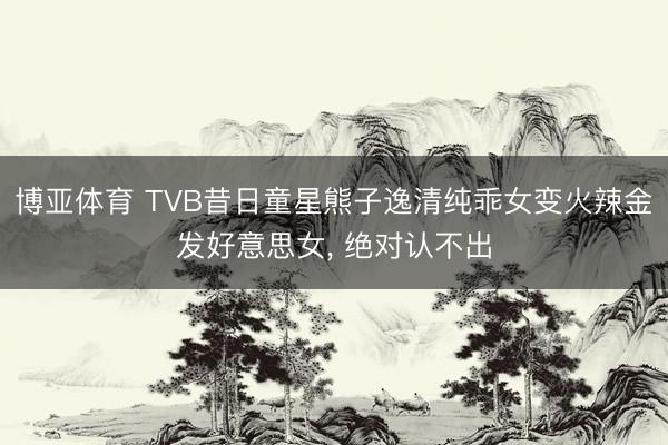 博亚体育 TVB昔日童星熊子逸清纯乖女变火辣金发好意思女， 绝对认不出