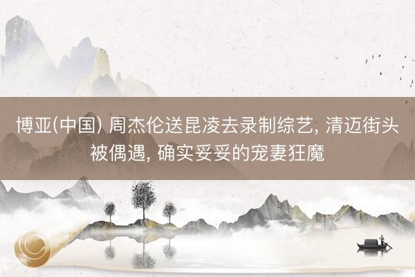 博亚(中国) 周杰伦送昆凌去录制综艺， 清迈街头被偶遇， 确实妥妥的宠妻狂魔