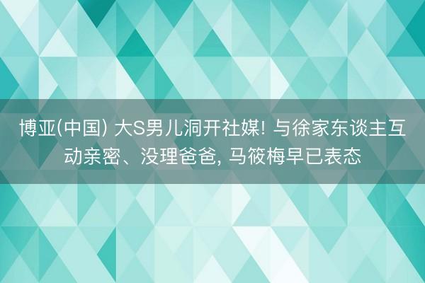 博亚(中国) 大S男儿洞开社媒! 与徐家东谈主互动亲密、没理爸爸， 马筱梅早已表态