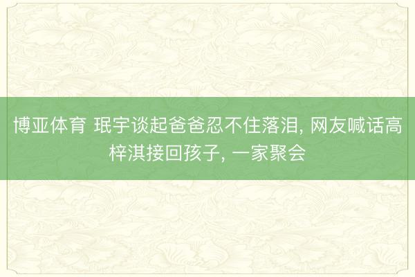 博亚体育 珉宇谈起爸爸忍不住落泪， 网友喊话高梓淇接回孩子， 一家聚会