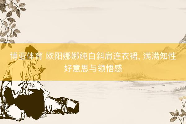 博亚体育 欧阳娜娜纯白斜肩连衣裙，<a href=