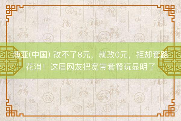 博亚(中国) 改不了8元，就改0元，拒却套路花消！这届网友把宽带套餐玩显明了
