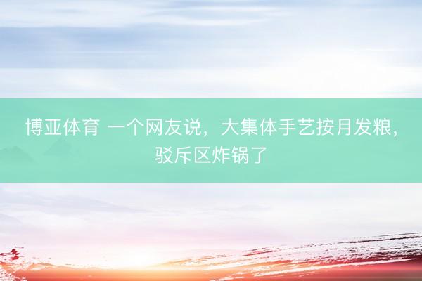 博亚体育 一个网友说，大集体手艺按月发粮，驳斥区炸锅了