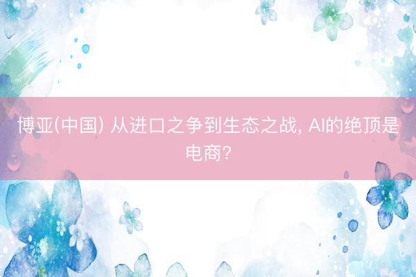 博亚(中国) 从进口之争到生态之战, AI的绝顶是电商?
