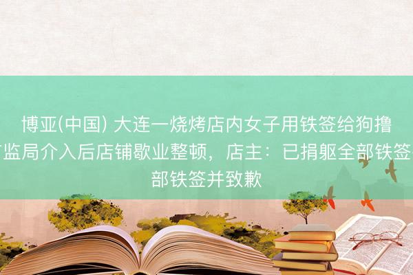 博亚(中国) 大连一烧烤店内女子用铁签给狗撸串，市监局介入后店铺歇业整顿，店主：已捐躯全部铁签并致歉