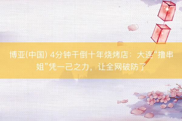 博亚(中国) 4分钟干倒十年烧烤店:大连“撸串姐”凭一己之力,让全网破防了