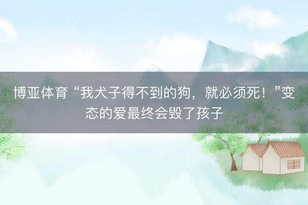 博亚体育 “我犬子得不到的狗，就必须死！”变态的爱最终会毁了孩子