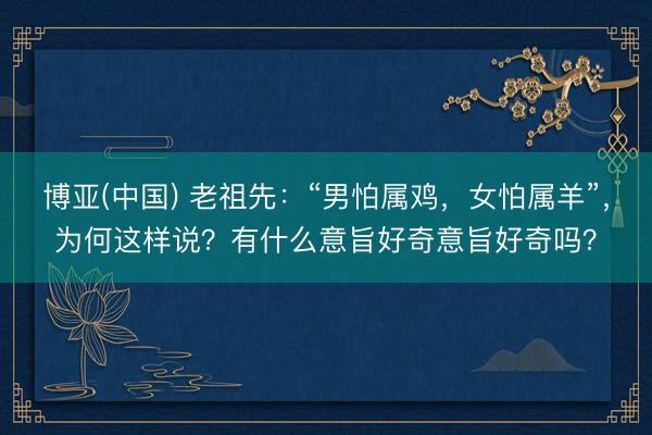 博亚(中国) 老祖先：“男怕属鸡，女怕属羊”，为何这样说？有什么意旨好奇意旨好奇吗？