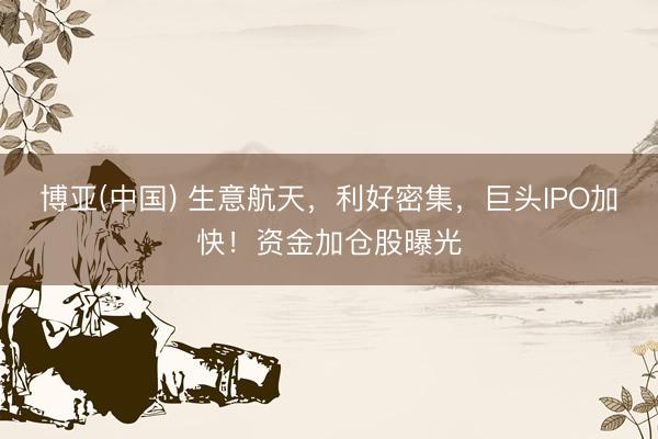 博亚(中国) 生意航天，利好密集，巨头IPO加快！资金加仓股曝光
