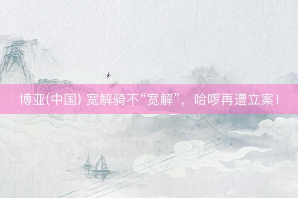 博亚(中国) 宽解骑不“宽解”，哈啰再遭立案！
