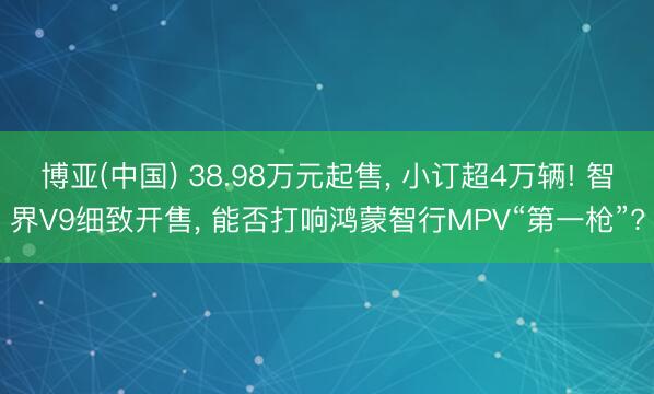 博亚(中国) 38.98万元起售， 小订超4万辆! 智界V9细致开售， 能否打响鸿蒙智行MPV“第一枪”?
