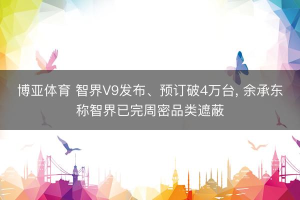 博亚体育 智界V9发布、预订破4万台， 余承东称智界已完周密品类遮蔽