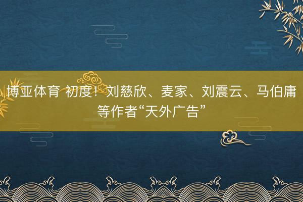 博亚体育 初度！刘慈欣、麦家、刘震云、马伯庸等作者“天外广告”