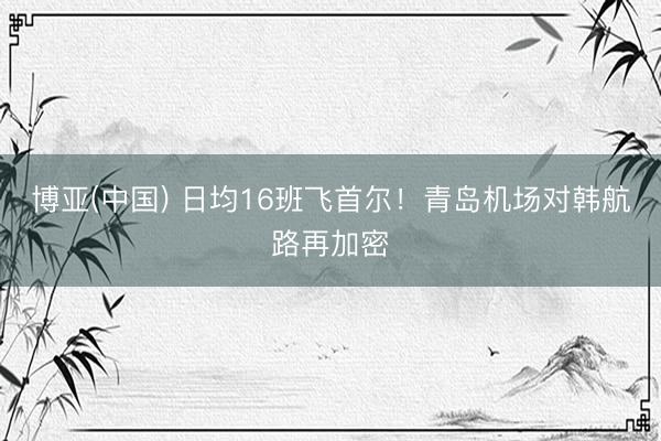 博亚(中国) 日均16班飞首尔！青岛机场对韩航路再加密