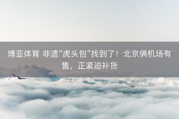 博亚体育 非遗“虎头包”找到了！北京俩机场有售，正紧迫补货