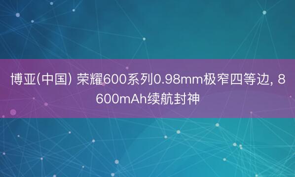 博亚(中国) 荣耀600系列0.98mm极窄四等边， 8600mAh续航封神