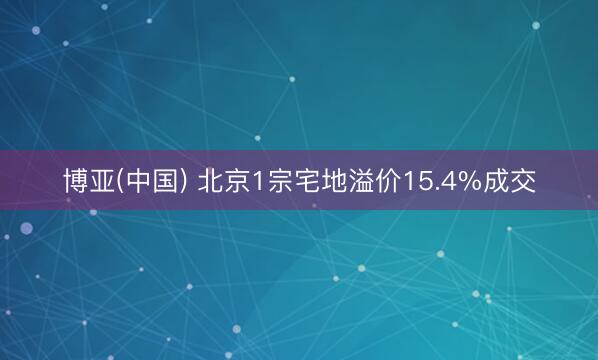 博亚(中国) 北京1宗宅地溢价15.4%成交