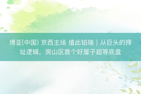 博亚(中国) 京西主场 值此铂瑞|从巨头的择址逻辑,房山区首个好屋子超等底盘