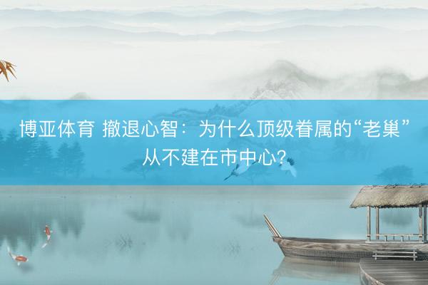 博亚体育 撤退心智：为什么顶级眷属的“老巢”从不建在市中心？