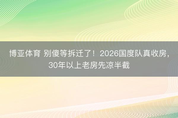 博亚体育 别傻等拆迁了!2026国度队真收房,30年以上老房先凉半截