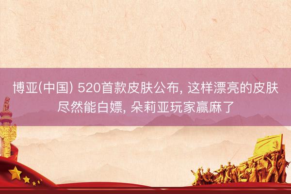 博亚(中国) 520首款皮肤公布， 这样漂亮的皮肤尽然能白嫖， 朵莉亚玩家赢麻了