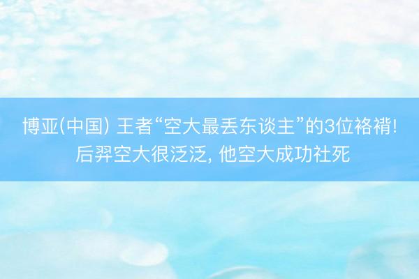 博亚(中国) 王者“空大最丢东谈主”的3位袼褙! 后羿空大很泛泛， 他空大成功社死