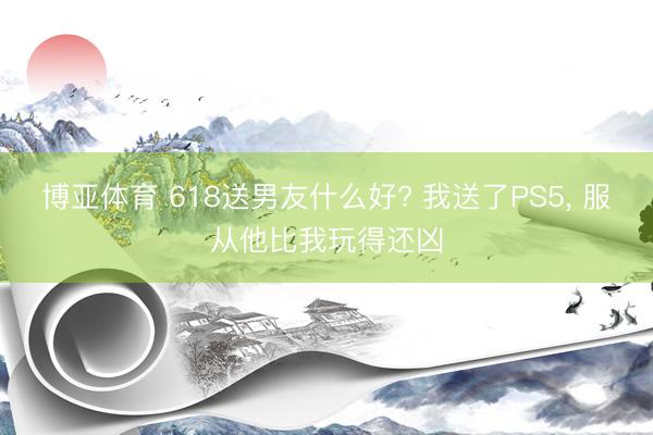 博亚体育 618送男友什么好? 我送了PS5， 服从他比我玩得还凶