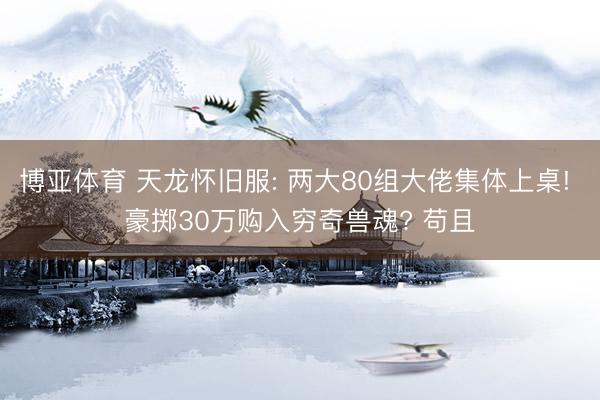 博亚体育 天龙怀旧服: 两大80组大佬集体上桌! 豪掷30万购入穷奇兽魂? 苟且