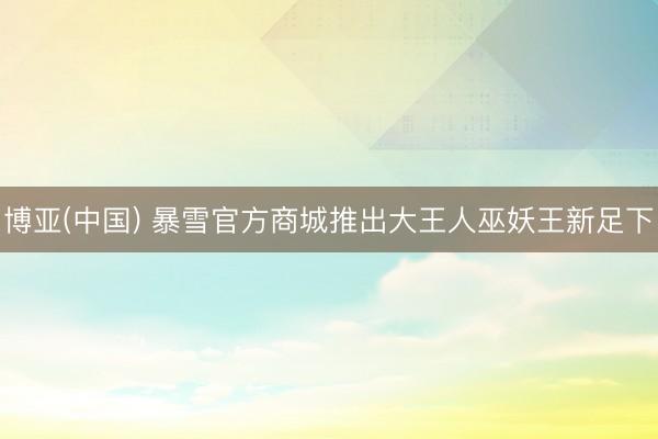 博亚(中国) 暴雪官方商城推出大王人巫妖王新足下