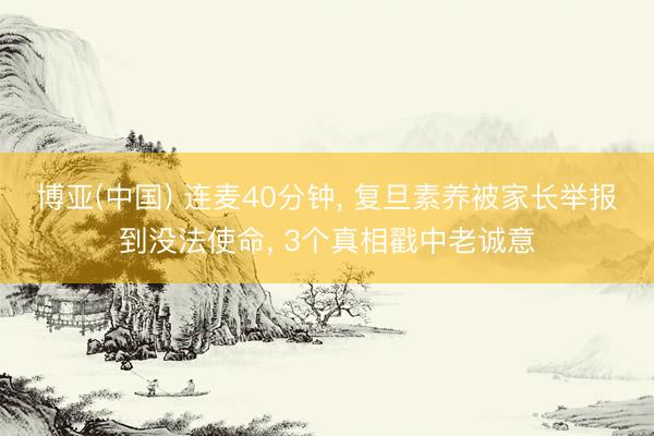 博亚(中国) 连麦40分钟， 复旦素养被家长举报到没法使命， 3个真相戳中老诚意
