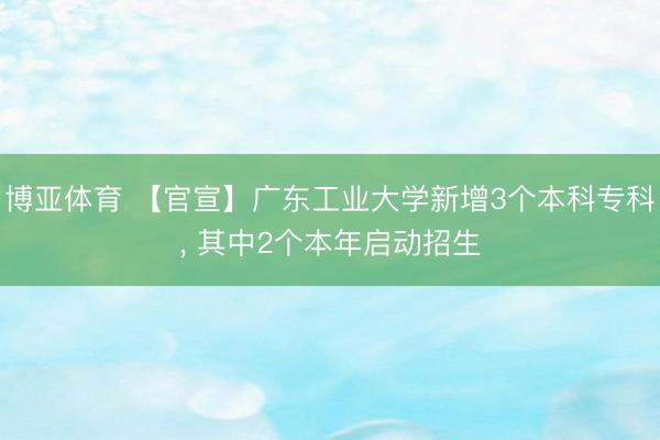 博亚体育 【官宣】广东工业大学新增3个本科专科， 其中2个本年启动招生