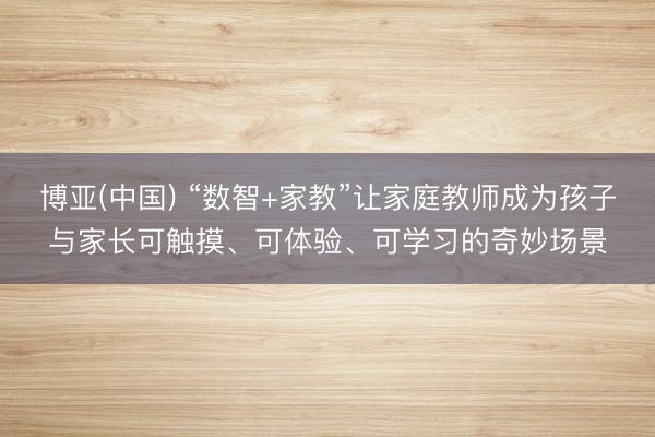 博亚(中国) “数智+家教”让家庭教师成为孩子与家长可触摸、可体验、可学习的奇妙场景