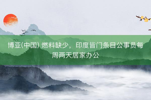 博亚(中国) 燃料缺少，印度皆门条目公事员每周两天居家办公